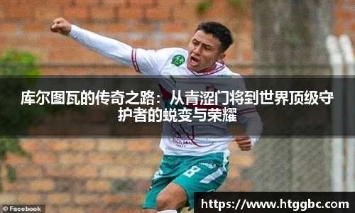 库尔图瓦的传奇之路：从青涩门将到世界顶级守护者的蜕变与荣耀